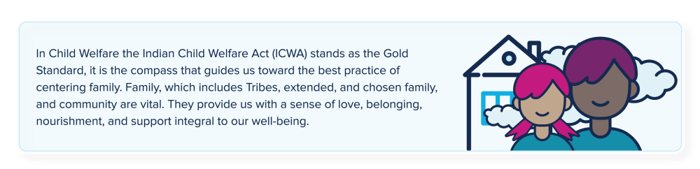  In Child Welfare, the Indian Child Welfare Act (ICWA) is the Gold Standard for Child Welfare. It is the compass that guides the work for working with Indian children, families, and Tribes and, it provides the foundational blueprint for the implementation of a kin-first culture. In essence, a kin-first culture can be seen as the broader application of ICWA principles to the general population.